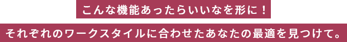 こんな機能あったらいいなを形に！それぞれのワークスタイルに合わせたあなたの最適を見つけて。