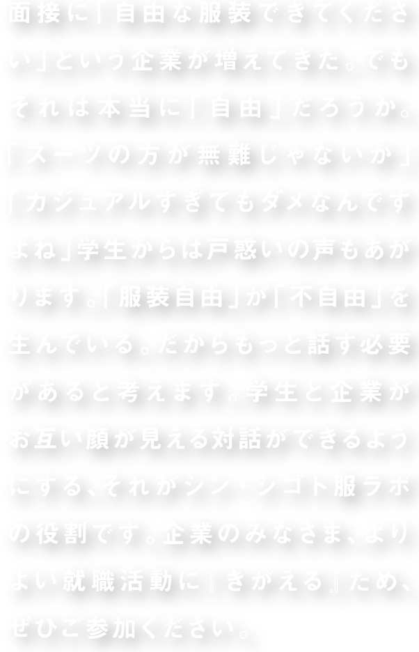 面接に「自由な服装できてください」という企業が増えてきた。でもそれは本当に「自由」だろうか。「スーツの方が無難じゃないか」「カジュアルすぎてもダメなんですよね」学生からは戸惑いの声もあがります。「服装自由」が「不自由」を生んでいる。だからもっと話す必要があると考えます。学生と企業がお互い顔が見える対話ができるようにする、それがシン・シゴト服ラボの役割です。企業のみなさま、よりよい就職活動に『きがえる』ため、ぜひご参加ください。