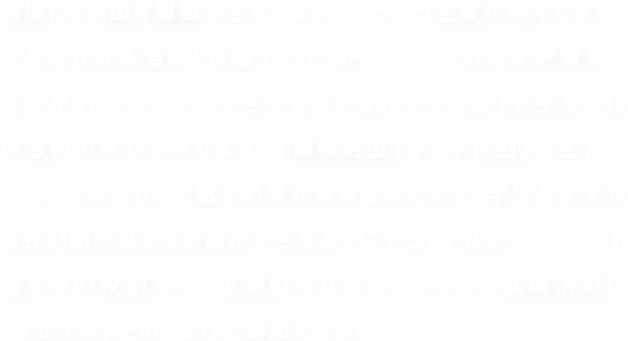 面接に「自由な服装できてください」という企業が増えてきた。でもそれは本当に「自由」だろうか。「スーツの方が無難じゃないか」「カジュアルすぎてもダメなんですよね」学生からは戸惑いの声もあがります。「服装自由」が「不自由」を生んでいる。だからもっと話す必要があると考えます。学生と企業がお互い顔が見える対話ができるようにする、それがシン・シゴト服ラボの役割です。企業のみなさま、よりよい就職活動に『きがえる』ため、ぜひご参加ください。