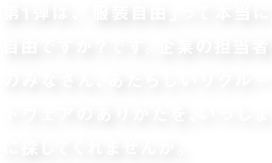 第1弾は、「服装自由」って本当に自由ですか？です。企業の担当者のみなさん、あたらしいリクルートウェアのありかたを、いっしょに探してくれませんか。