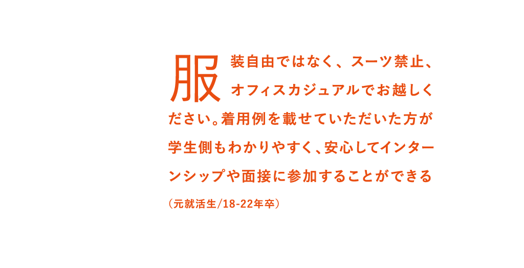 服装自由ではなく、 スーツ禁止、オフィスカジュアルでお越しください。着用例を載せていただいた方が学生側もわかりやすく、安心してインターンシップや面接に参加することができる（元就活生/18-22年卒）