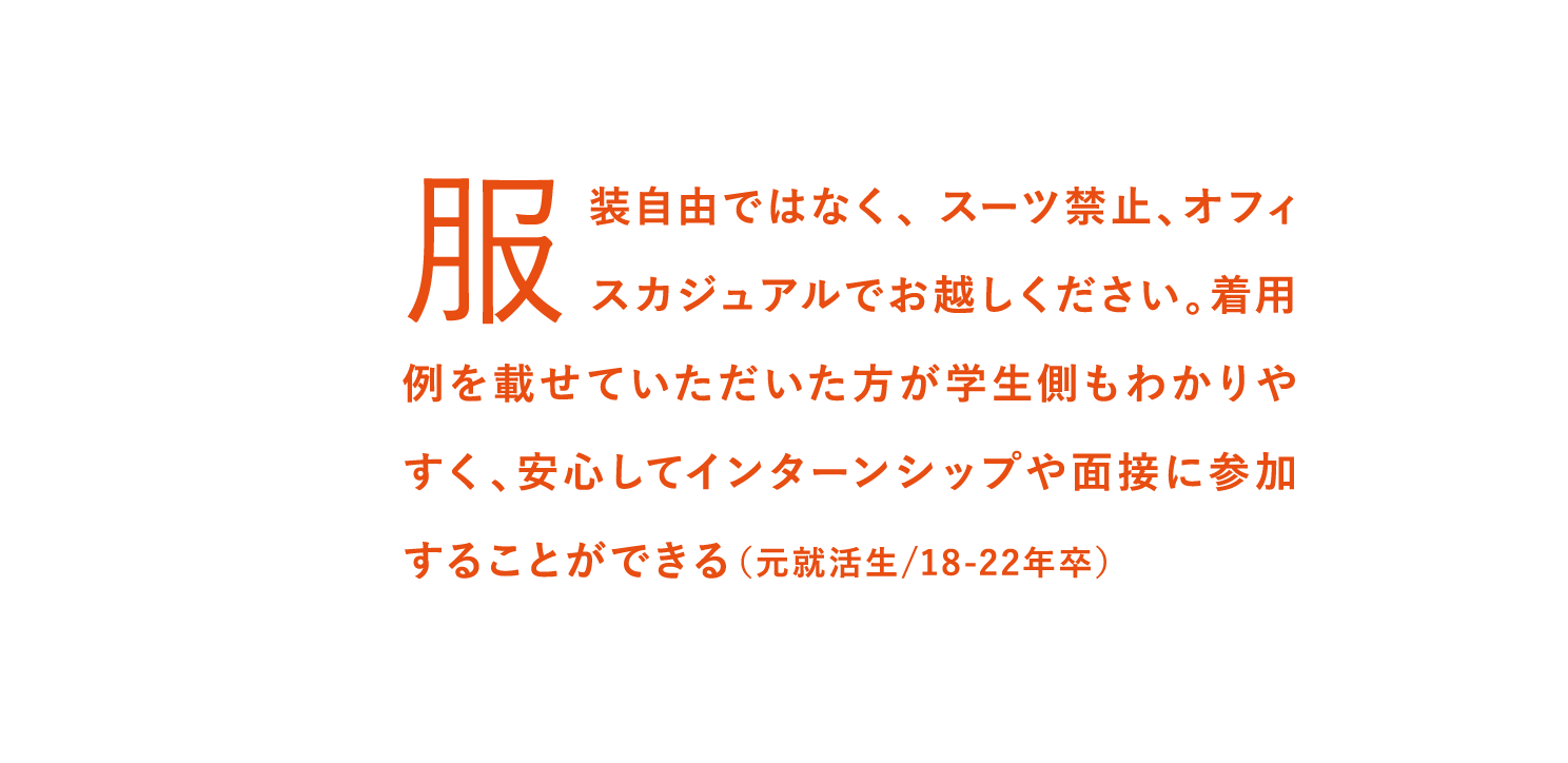 服装自由ではなく、 スーツ禁止、オフィスカジュアルでお越しください。着用例を載せていただいた方が学生側もわかりやすく、安心してインターンシップや面接に参加することができる（元就活生/18-22年卒）