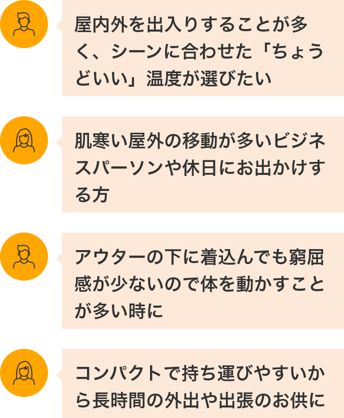 「屋内外を出入りすることが多く、シーンに合わせた”ちょうどいい”温度が選びたい」「肌寒い屋外の移動が多いビジネスパーソンや休日にお出かけする方」「アウターの下に着こんでも窮屈感が少ないので体を動かすことが多い時に」「コンパクトで持ち運びやすいから長時間の外出や出張のお供に」