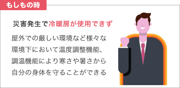 もしもの時 災害発生で冷暖房が使用できず 屋外での厳しい環境など様々な環境下において温度調整機能、調温機能により寒さや暑さから自分の身体を守ることができる