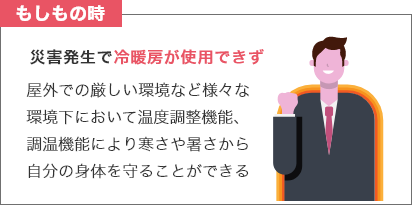 もしもの時 災害発生で冷暖房が使用できず 屋外での厳しい環境など様々な環境下において温度調整機能、調温機能により寒さや暑さから自分の身体を守ることができる