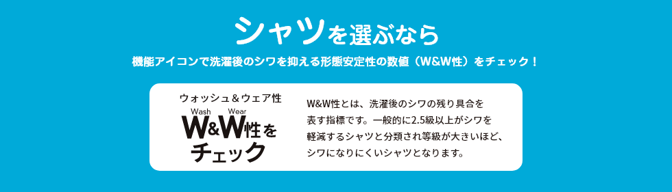 シャツを選ぶなら機能アイコンで洗濯後のシワを抑える形態安定性の数値（W&W性）をチェック！ W&W性とは、洗濯後のシワの残り具合を表す指標です。一般的に2.5級以上がシワを軽減するシャツと分類され等級が大きいほど、シワになりにくいシャツとなります。