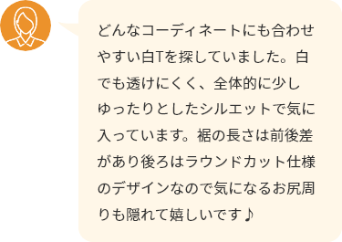 どんなコーディネートにも合わせやすい白Tを探していました。白でも透けにくく、全体的に少しゆったりとしたシルエットで気に入っています。裾の長さは前後差があり後ろはラウンドカット仕様のデザインなので気になるお尻周りも隠れて嬉しいです♪