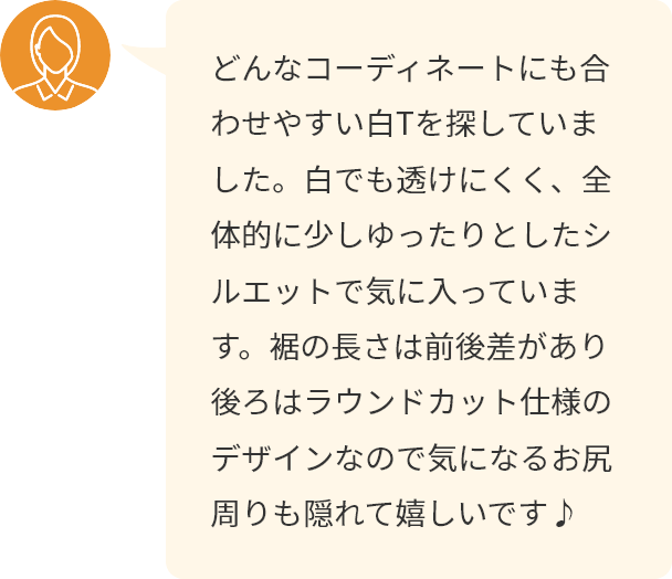 どんなコーディネートにも合わせやすい白Tを探していました。白でも透けにくく、全体的に少しゆったりとしたシルエットで気に入っています。裾の長さは前後差があり後ろはラウンドカット仕様のデザインなので気になるお尻周りも隠れて嬉しいです♪