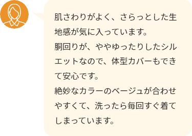 肌さわりがよく、さらっとした生地感が気に入っています。胴回りが、ややゆったりしたシルエットなので、体型カバーもできて安心です。絶妙なカラーのベージュが合わせやすくて、洗ったら毎回すぐ着てしまっています。