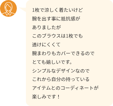 1枚で涼しく着たいけど腕を出す事に抵抗感がありましたがこのブラウスは1枚でも透けにくくて腕まわりもカバーできるのでとても嬉しいです。シンプルなデザインなのでこれから自分の持っているアイテムとのコーディネートが楽しみです！