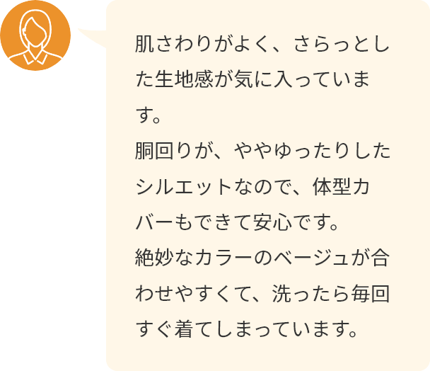 肌さわりがよく、さらっとした生地感が気に入っています。胴回りが、ややゆったりしたシルエットなので、体型カバーもできて安心です。絶妙なカラーのベージュが合わせやすくて、洗ったら毎回すぐ着てしまっています。