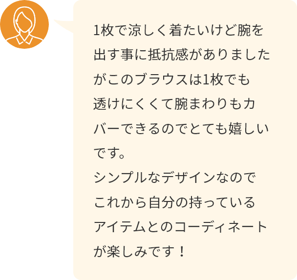 1枚で涼しく着たいけど腕を出す事に抵抗感がありましたがこのブラウスは1枚でも透けにくくて腕まわりもカバーできるのでとても嬉しいです。シンプルなデザインなのでこれから自分の持っているアイテムとのコーディネートが楽しみです！