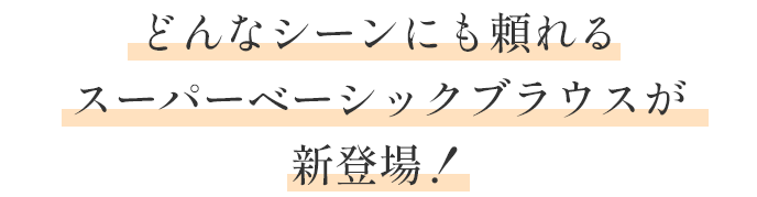 どんなシーンにも頼れる スーパーベーシックブラウスが 新登場！