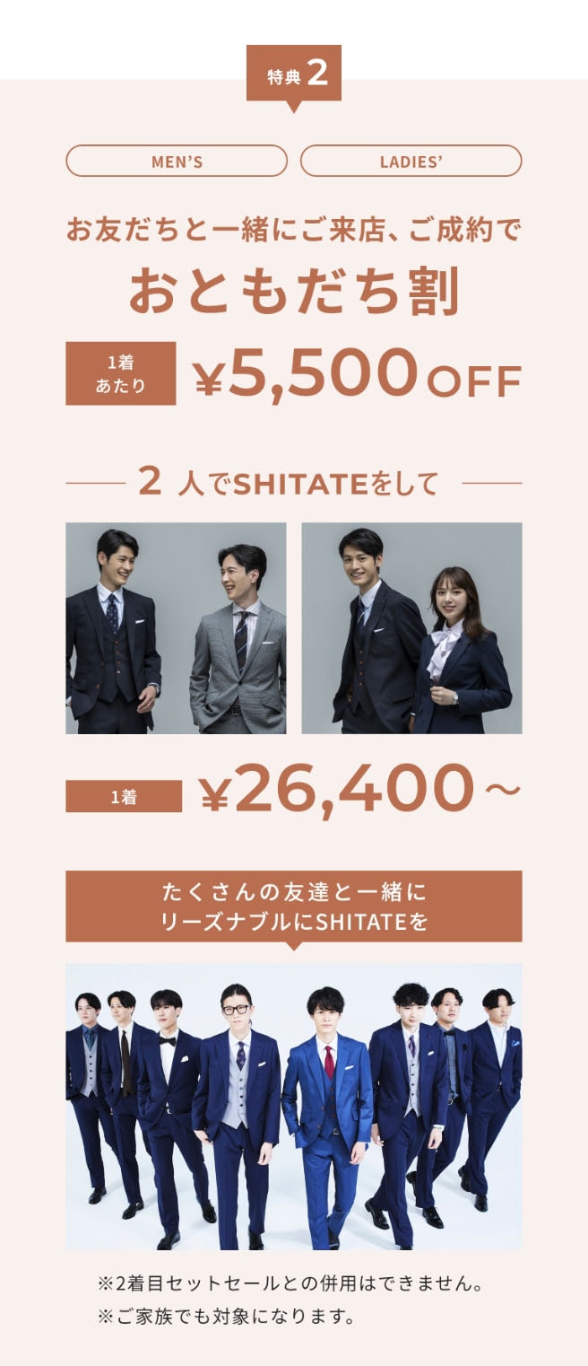 特典2　Men's・Ladies' お友達と一緒にご来店、ご成約でお友達割 1着あたり￥5,500OFF 2人でSHITATEをして1着￥26,400～　たくさんの友達と一緒にリーズナブルにSHITATEを